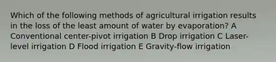 Which of the following methods of agricultural irrigation results in the loss of the least amount of water by evaporation? A Conventional center-pivot irrigation B Drop irrigation C Laser-level irrigation D Flood irrigation E Gravity-flow irrigation