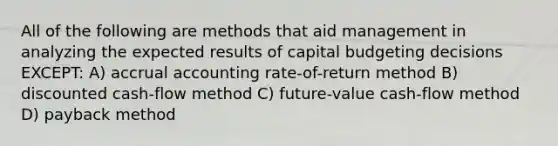 All of the following are methods that aid management in analyzing the expected results of capital budgeting decisions EXCEPT: A) accrual accounting rate-of-return method B) discounted cash-flow method C) future-value cash-flow method D) payback method