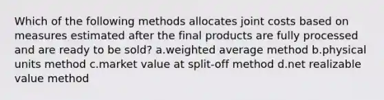 Which of the following methods allocates joint costs based on measures estimated after the final products are fully processed and are ready to be sold? a.weighted average method b.physical units method c.market value at split-off method d.net realizable value method