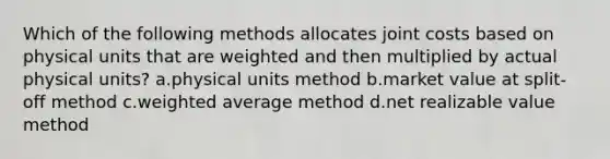 Which of the following methods allocates joint costs based on physical units that are weighted and then multiplied by actual physical units? a.physical units method b.market value at split-off method c.weighted average method d.net realizable value method