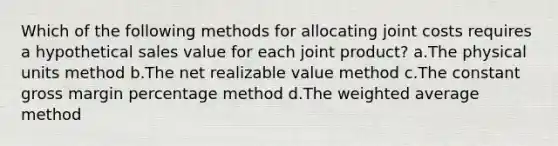 Which of the following methods for allocating joint costs requires a hypothetical sales value for each joint product? a.The physical units method b.The net realizable value method c.The constant gross margin percentage method d.The weighted average method