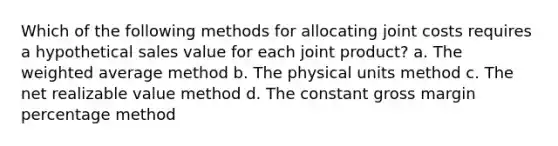 Which of the following methods for allocating joint costs requires a hypothetical sales value for each joint product? a. The weighted average method b. The physical units method c. The net realizable value method d. The constant gross margin percentage method