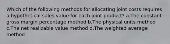 Which of the following methods for allocating joint costs requires a hypothetical sales value for each joint product? a.The constant gross margin percentage method b.The physical units method c.The net realizable value method d.The weighted average method