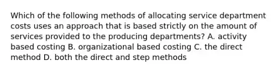 Which of the following methods of allocating service department costs uses an approach that is based strictly on the amount of services provided to the producing departments? A. activity based costing B. organizational based costing C. the direct method D. both the direct and step methods