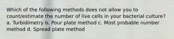 Which of the following methods does not allow you to count/estimate the number of live cells in your bacterial culture? a. Turbidimetry b. Pour plate method c. Most probable number method d. Spread plate method