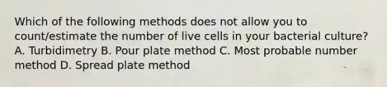 Which of the following methods does not allow you to count/estimate the number of live cells in your bacterial culture? A. Turbidimetry B. Pour plate method C. Most probable number method D. Spread plate method