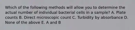 Which of the following methods will allow you to determine the actual number of individual bacterial cells in a sample? A. Plate counts B. Direct microscopic count C. Turbidity by absorbance D. None of the above E. A and B