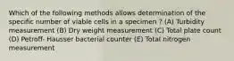 Which of the following methods allows determination of the specific number of viable cells in a specimen ? (A) Turbidity measurement (B) Dry weight measurement (C) Total plate count (D) Petroff- Hausser bacterial counter (E) Total nitrogen measurement