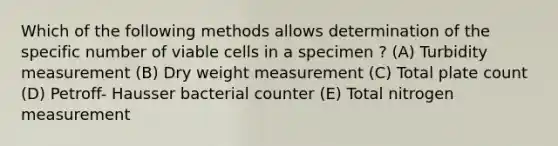 Which of the following methods allows determination of the specific number of viable cells in a specimen ? (A) Turbidity measurement (B) Dry weight measurement (C) Total plate count (D) Petroff- Hausser bacterial counter (E) Total nitrogen measurement