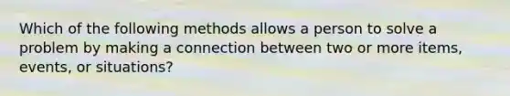 Which of the following methods allows a person to solve a problem by making a connection between two or more items, events, or situations?