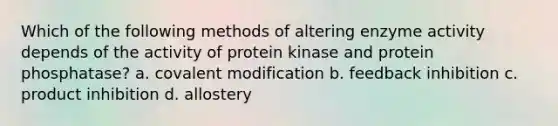 Which of the following methods of altering enzyme activity depends of the activity of protein kinase and protein phosphatase? a. covalent modification b. feedback inhibition c. product inhibition d. allostery