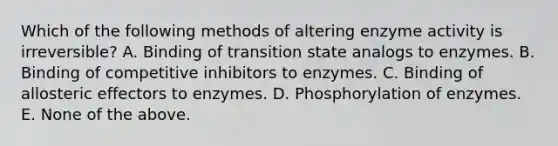 Which of the following methods of altering enzyme activity is irreversible? A. Binding of transition state analogs to enzymes. B. Binding of competitive inhibitors to enzymes. C. Binding of allosteric effectors to enzymes. D. Phosphorylation of enzymes. E. None of the above.