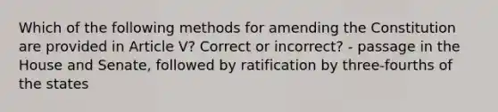 Which of the following methods for amending the Constitution are provided in Article V? Correct or incorrect? - passage in the House and Senate, followed by ratification by three-fourths of the states