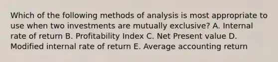 Which of the following methods of analysis is most appropriate to use when two investments are mutually exclusive? A. Internal rate of return B. Profitability Index C. Net Present value D. Modified internal rate of return E. Average accounting return