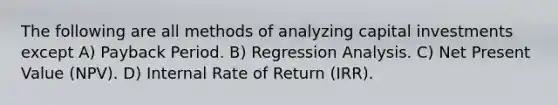 The following are all methods of analyzing capital investments except A) Payback Period. B) Regression Analysis. C) Net Present Value (NPV). D) Internal Rate of Return (IRR).