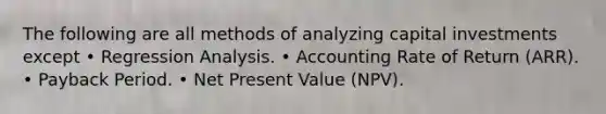 The following are all methods of analyzing capital investments except • Regression Analysis. • Accounting Rate of Return (ARR). • Payback Period. • Net Present Value (NPV).