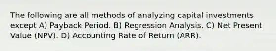 The following are all methods of analyzing capital investments except A) Payback Period. B) Regression Analysis. C) Net Present Value (NPV). D) Accounting Rate of Return (ARR).