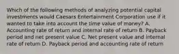 Which of the following methods of analyzing potential capital investments would Caesars Entertainment Corporation use if it wanted to take into account the time value of​ money? A. Accounting rate of return and internal rate of return B. Payback period and net present value C. Net present value and internal rate of return D. Payback period and accounting rate of return