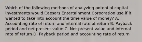 Which of the following methods of analyzing potential capital investments would Caesars Entertainment Corporation use if it wanted to take into account the time value of​ money? A. Accounting rate of return and internal rate of return B. Payback period and net present value C. Net present value and internal rate of return D. Payback period and accounting rate of return