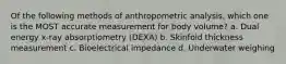 Of the following methods of anthropometric analysis, which one is the MOST accurate measurement for body volume? a. Dual energy x-ray absorptiometry (DEXA) b. Skinfold thickness measurement c. Bioelectrical impedance d. Underwater weighing