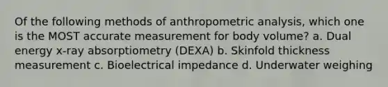 Of the following methods of anthropometric analysis, which one is the MOST accurate measurement for body volume? a. Dual energy x-ray absorptiometry (DEXA) b. Skinfold thickness measurement c. Bioelectrical impedance d. Underwater weighing