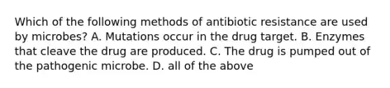 Which of the following methods of antibiotic resistance are used by microbes? A. Mutations occur in the drug target. B. Enzymes that cleave the drug are produced. C. The drug is pumped out of the pathogenic microbe. D. all of the above