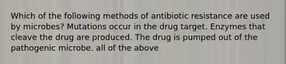 Which of the following methods of antibiotic resistance are used by microbes? Mutations occur in the drug target. Enzymes that cleave the drug are produced. The drug is pumped out of the pathogenic microbe. all of the above