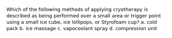 Which of the following methods of applying cryotherapy is described as being performed over a small area or trigger point using a small ice cube, ice lollipops, or Styrofoam cup? a. cold pack b. ice massage c. vapocoolant spray d. compression unit