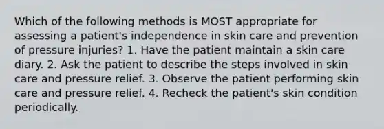 Which of the following methods is MOST appropriate for assessing a patient's independence in skin care and prevention of pressure injuries? 1. Have the patient maintain a skin care diary. 2. Ask the patient to describe the steps involved in skin care and pressure relief. 3. Observe the patient performing skin care and pressure relief. 4. Recheck the patient's skin condition periodically.