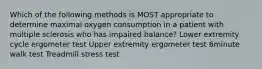 Which of the following methods is MOST appropriate to determine maximal oxygen consumption in a patient with multiple sclerosis who has impaired balance? Lower extremity cycle ergometer test Upper extremity ergometer test 6minute walk test Treadmill stress test