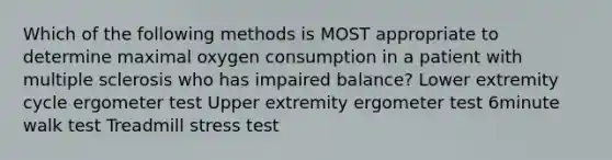 Which of the following methods is MOST appropriate to determine maximal oxygen consumption in a patient with multiple sclerosis who has impaired balance? Lower extremity cycle ergometer test Upper extremity ergometer test 6minute walk test Treadmill stress test