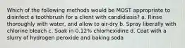 Which of the following methods would be MOST appropriate to disinfect a toothbrush for a client with candidiasis? a. Rinse thoroughly with water, and allow to air-dry b. Spray liberally with chlorine bleach c. Soak in 0.12% chlorhexidine d. Coat with a slurry of hydrogen peroxide and baking soda