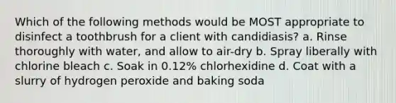 Which of the following methods would be MOST appropriate to disinfect a toothbrush for a client with candidiasis? a. Rinse thoroughly with water, and allow to air-dry b. Spray liberally with chlorine bleach c. Soak in 0.12% chlorhexidine d. Coat with a slurry of hydrogen peroxide and baking soda