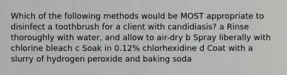 Which of the following methods would be MOST appropriate to disinfect a toothbrush for a client with candidiasis? a Rinse thoroughly with water, and allow to air-dry b Spray liberally with chlorine bleach c Soak in 0.12% chlorhexidine d Coat with a slurry of hydrogen peroxide and baking soda