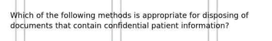 Which of the following methods is appropriate for disposing of documents that contain confidential patient information?