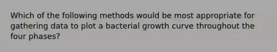 Which of the following methods would be most appropriate for gathering data to plot a bacterial growth curve throughout the four phases?