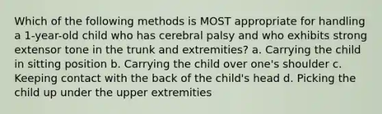 Which of the following methods is MOST appropriate for handling a 1-year-old child who has cerebral palsy and who exhibits strong extensor tone in the trunk and extremities? a. Carrying the child in sitting position b. Carrying the child over one's shoulder c. Keeping contact with the back of the child's head d. Picking the child up under the upper extremities