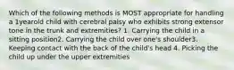 Which of the following methods is MOST appropriate for handling a 1yearold child with cerebral palsy who exhibits strong extensor tone in the trunk and extremities? 1. Carrying the child in a sitting position2. Carrying the child over one's shoulder3. Keeping contact with the back of the child's head 4. Picking the child up under the upper extremities