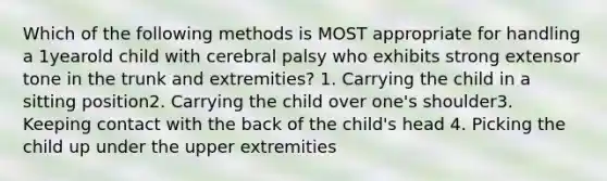 Which of the following methods is MOST appropriate for handling a 1yearold child with cerebral palsy who exhibits strong extensor tone in the trunk and extremities? 1. Carrying the child in a sitting position2. Carrying the child over one's shoulder3. Keeping contact with the back of the child's head 4. Picking the child up under the upper extremities