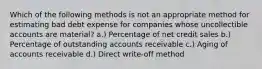 Which of the following methods is not an appropriate method for estimating bad debt expense for companies whose uncollectible accounts are material? a.) Percentage of net credit sales b.) Percentage of outstanding accounts receivable c.) Aging of accounts receivable d.) Direct write-off method