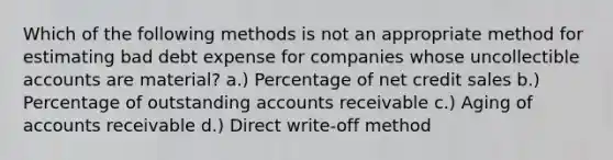 Which of the following methods is not an appropriate method for estimating bad debt expense for companies whose uncollectible accounts are material? a.) Percentage of net credit sales b.) Percentage of outstanding accounts receivable c.) Aging of accounts receivable d.) Direct write-off method