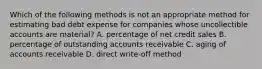 Which of the following methods is not an appropriate method for estimating bad debt expense for companies whose uncollectible accounts are material? A. percentage of net credit sales B. percentage of outstanding accounts receivable C. aging of accounts receivable D. direct write-off method