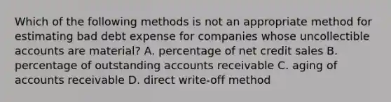 Which of the following methods is not an appropriate method for estimating bad debt expense for companies whose uncollectible accounts are material? A. percentage of net credit sales B. percentage of outstanding accounts receivable C. aging of accounts receivable D. direct write-off method