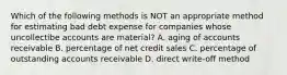 Which of the following methods is NOT an appropriate method for estimating bad debt expense for companies whose uncollectibe accounts are material? A. aging of accounts receivable B. percentage of net credit sales C. percentage of outstanding accounts receivable D. direct write-off method