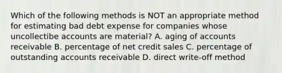 Which of the following methods is NOT an appropriate method for estimating bad debt expense for companies whose uncollectibe accounts are material? A. aging of accounts receivable B. percentage of net credit sales C. percentage of outstanding accounts receivable D. direct write-off method