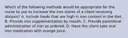 Which of the following methods would be appropriate for the nurse to use to increase the iron stores of a client receiving dialysis? A. Include foods that are high in iron content in the diet. B. Provide iron supplementation by mouth. C. Provide parenteral administration of iron as ordered. D. Have the client take oral iron medication with orange juice.