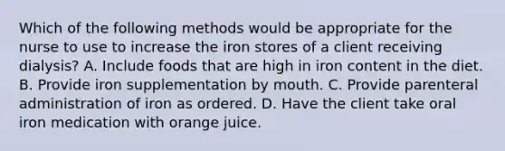 Which of the following methods would be appropriate for the nurse to use to increase the iron stores of a client receiving dialysis? A. Include foods that are high in iron content in the diet. B. Provide iron supplementation by mouth. C. Provide parenteral administration of iron as ordered. D. Have the client take oral iron medication with orange juice.