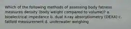 Which of the following methods of assessing body fatness measures density (body weight compared to volume)? a. bioelectrical impedance b. dual X-ray absorptiometry (DEXA) c. fatfold measurement d. underwater weighing