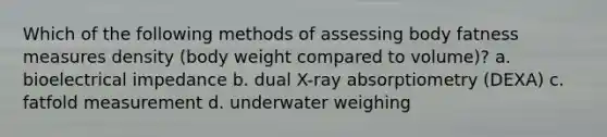 Which of the following methods of assessing body fatness measures density (body weight compared to volume)? a. bioelectrical impedance b. dual X-ray absorptiometry (DEXA) c. fatfold measurement d. underwater weighing