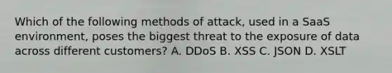 Which of the following methods of attack, used in a SaaS environment, poses the biggest threat to the exposure of data across different customers? A. DDoS B. XSS C. JSON D. XSLT